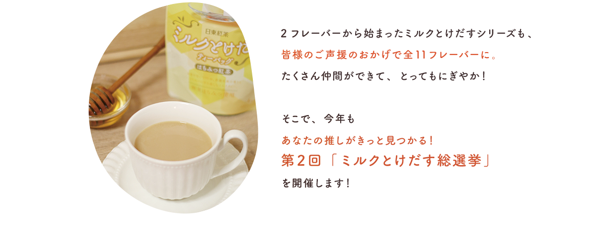 2フレーバーから始まったミルクとけだすシリーズも、皆様のご声援のおかげで全11フレーバーに。たくさん仲間ができて、とってもにぎやか！そこで、今年もあなたの推しがきっと見つかる！第2回「ミルクとけだす総選挙」を開催します！